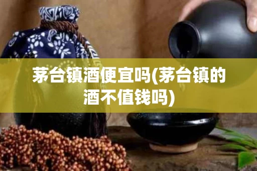 茅台镇酒便宜吗(茅台镇的酒不值钱吗)