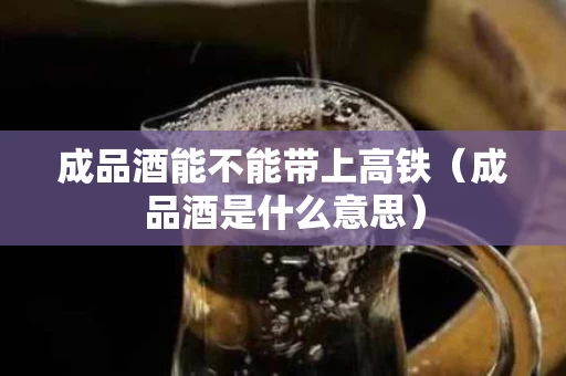 成品酒能不能带上高铁（成品酒是什么意思）