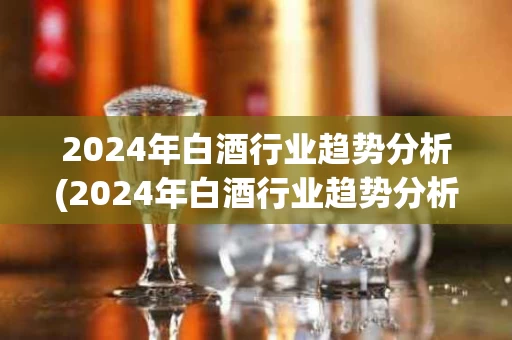 2024年白酒行业趋势分析(2024年白酒行业趋势分析报告)