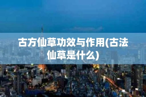古方仙草功效与作用(古法仙草是什么)