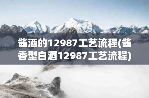 酱酒的12987工艺流程(酱香型白酒12987工艺流程)