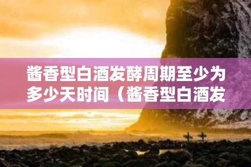 酱香型白酒发酵周期至少为多少天时间（酱香型白酒发酵周期至少为多少天时间正常）