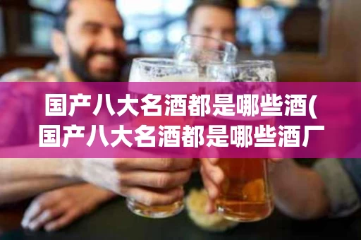 国产八大名酒都是哪些酒(国产八大名酒都是哪些酒厂生产的)