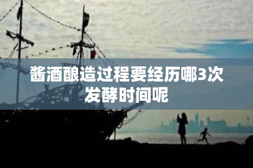 酱酒酿造过程要经历哪3次发酵时间呢