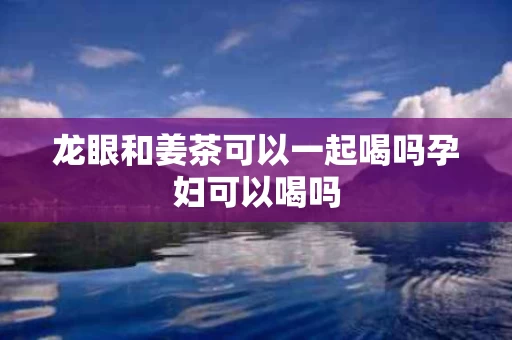 龙眼和姜茶可以一起喝吗孕妇可以喝吗