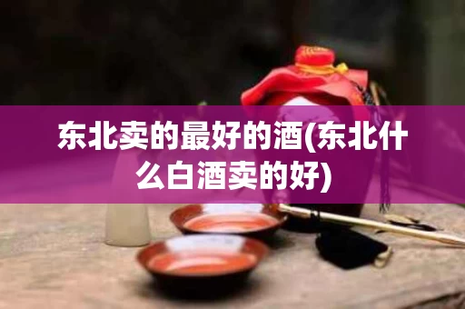 东北卖的最好的酒(东北什么白酒卖的好)
