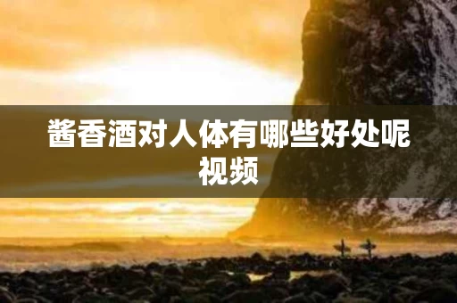 酱香酒对人体有哪些好处呢视频