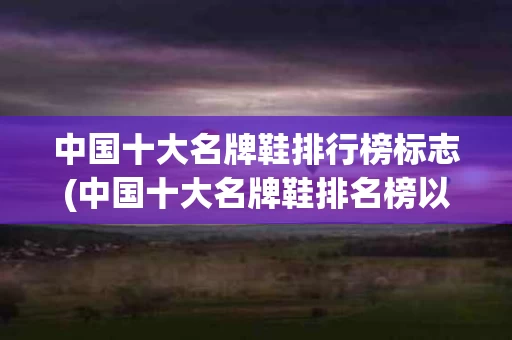 中国十大名牌鞋排行榜标志(中国十大名牌鞋排名榜以及标志)