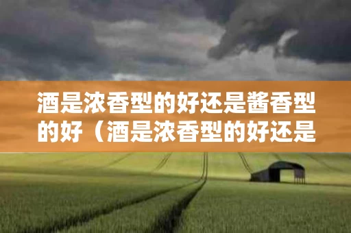 酒是浓香型的好还是酱香型的好（酒是浓香型的好还是酱香型的好呢）