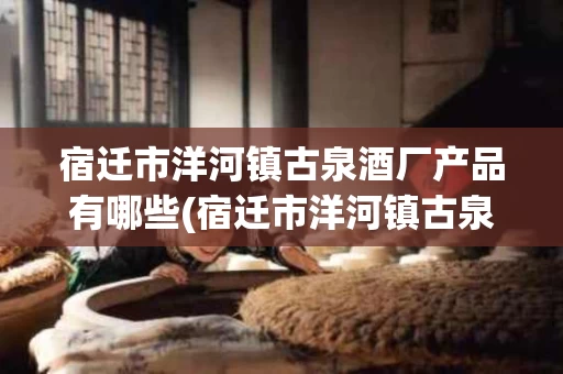 宿迁市洋河镇古泉酒厂产品有哪些(宿迁市洋河镇古泉酒厂产品有哪些呢)