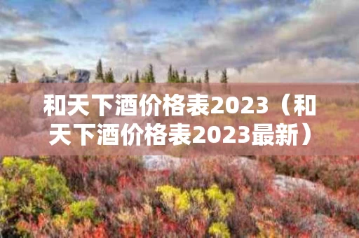 和天下酒价格表2023（和天下酒价格表2023最新）