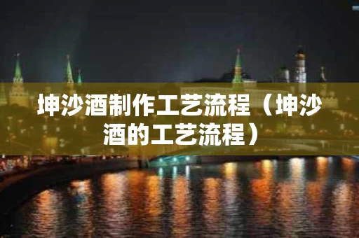 坤沙酒制作工艺流程（坤沙酒的工艺流程）