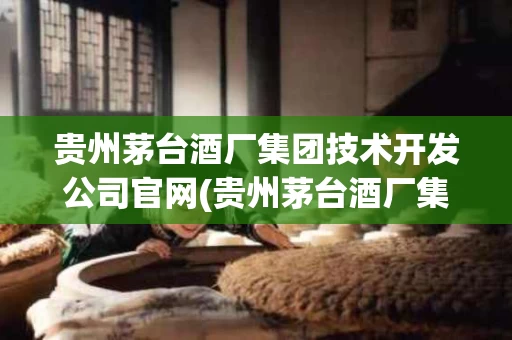 贵州茅台酒厂集团技术开发公司官网(贵州茅台酒厂集团技术开发公司官网电话)