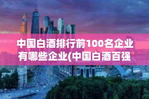 中国白酒排行前100名企业有哪些企业(中国白酒百强企业排名)