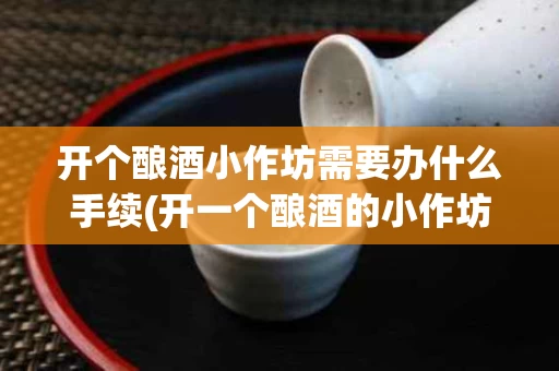 开个酿酒小作坊需要办什么手续(开一个酿酒的小作坊需要什么手续)