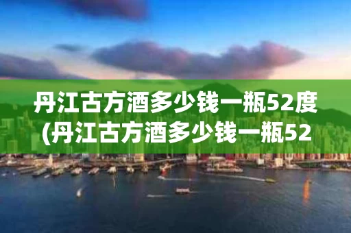丹江古方酒多少钱一瓶52度(丹江古方酒多少钱一瓶52度的)