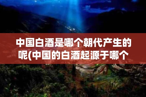 中国白酒是哪个朝代产生的呢(中国的白酒起源于哪个朝代)