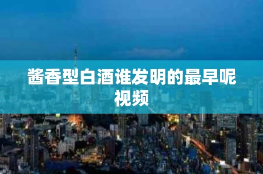 酱香型白酒谁发明的最早呢视频