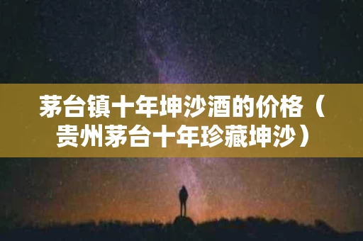 茅台镇十年坤沙酒的价格（贵州茅台十年珍藏坤沙）