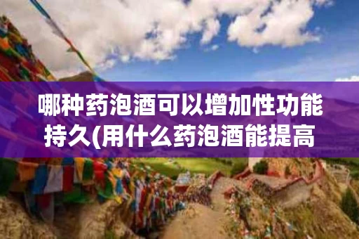 哪种药泡酒可以增加性功能持久(用什么药泡酒能提高性功能)
