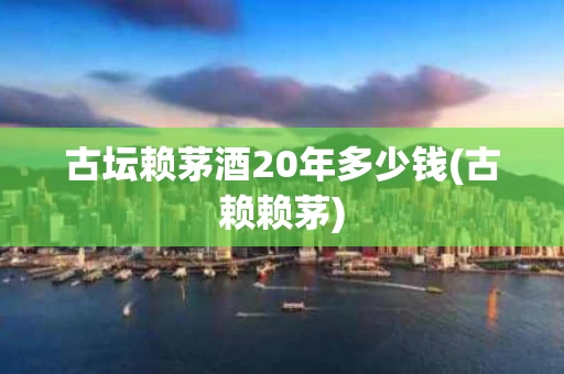 古坛赖茅酒20年多少钱(古赖赖茅)