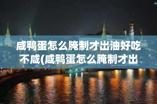 咸鸭蛋怎么腌制才出油好吃不咸(咸鸭蛋怎么腌制才出油好吃不咸不腥)