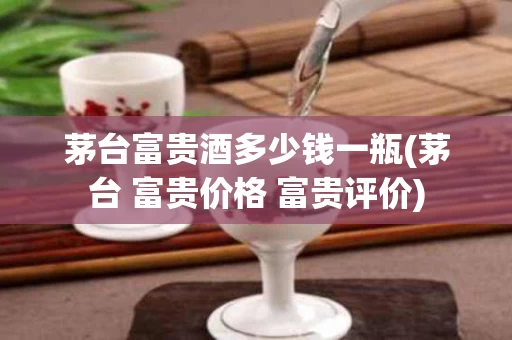 茅台富贵酒多少钱一瓶(茅台 富贵价格 富贵评价)