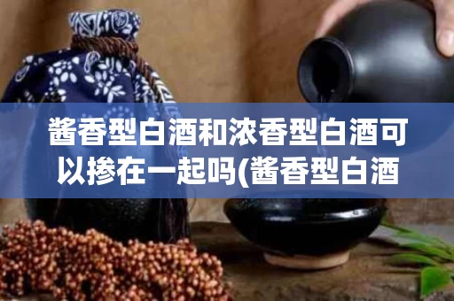 酱香型白酒和浓香型白酒可以掺在一起吗(酱香型白酒和浓香型白酒可以掺在一起吗为什么)