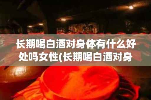 长期喝白酒对身体有什么好处吗女性(长期喝白酒对身体有什么好处吗女性怎么调理)