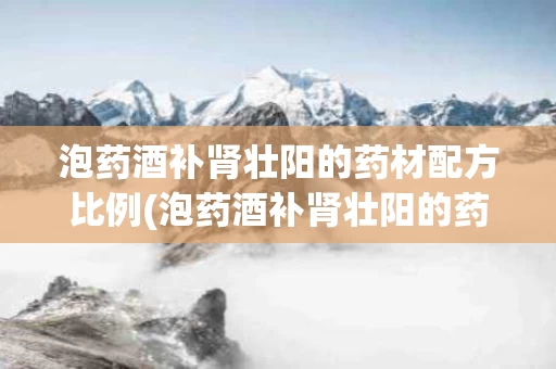 泡药酒补肾壮阳的药材配方比例(泡药酒补肾壮阳的药材配方比例是多少)