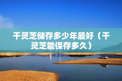 干灵芝储存多少年最好（干灵芝能保存多久）