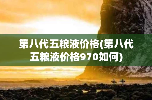 第八代五粮液价格(第八代五粮液价格970如何)