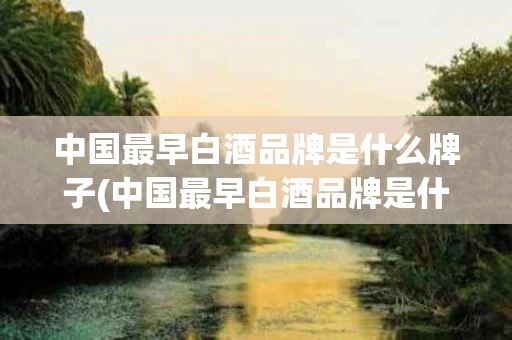 中国最早白酒品牌是什么牌子(中国最早白酒品牌是什么牌子的)