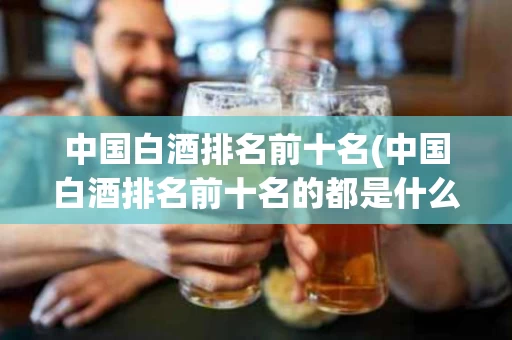 中国白酒排名前十名(中国白酒排名前十名的都是什么酒?)