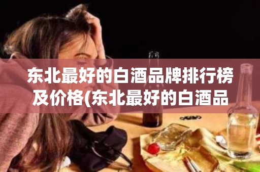 东北最好的白酒品牌排行榜及价格(东北最好的白酒品牌排行榜及价格图片)