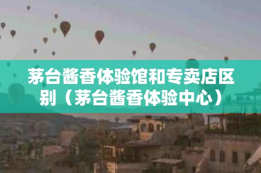 茅台酱香体验馆和专卖店区别（茅台酱香体验中心）
