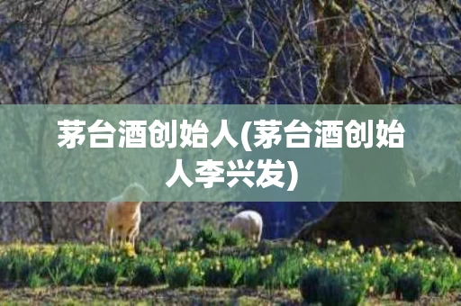 茅台酒创始人(茅台酒创始人李兴发)