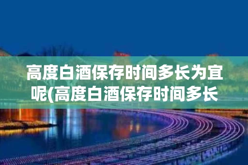 高度白酒保存时间多长为宜呢(高度白酒保存时间多长为宜呢)