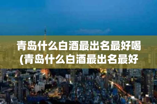 青岛什么白酒最出名最好喝(青岛什么白酒最出名最好喝的)
