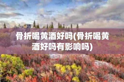 骨折喝黄酒好吗(骨折喝黄酒好吗有影响吗)