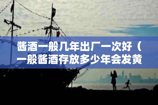 酱酒一般几年出厂一次好（一般酱酒存放多少年会发黄）