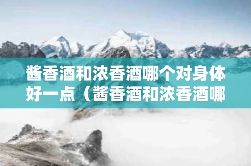 酱香酒和浓香酒哪个对身体好一点（酱香酒和浓香酒哪个对身体好一点呢）