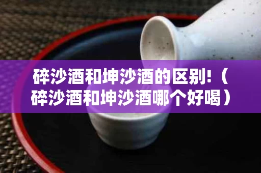 碎沙酒和坤沙酒的区别!（碎沙酒和坤沙酒哪个好喝）