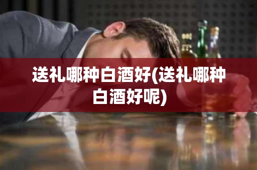 送礼哪种白酒好(送礼哪种白酒好呢)