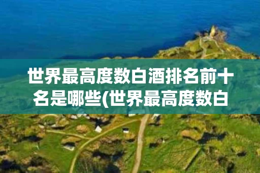 世界最高度数白酒排名前十名是哪些(世界最高度数白酒排名前十名是哪些品牌)