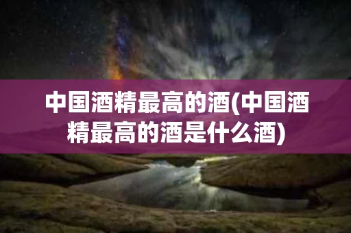 中国酒精最高的酒(中国酒精最高的酒是什么酒)
