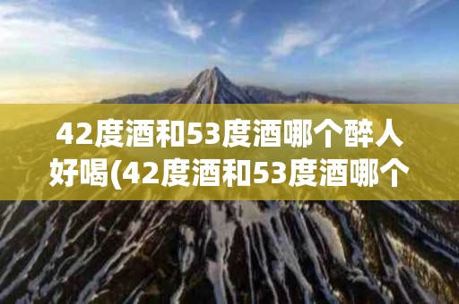 42度酒和53度酒哪个醉人好喝(42度酒和53度酒哪个醉人好喝一点)