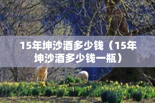 15年坤沙酒多少钱（15年坤沙酒多少钱一瓶）