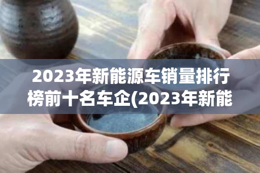 2023年新能源车销量排行榜前十名车企(2023年新能源车销量排行榜前十名车企有哪些)