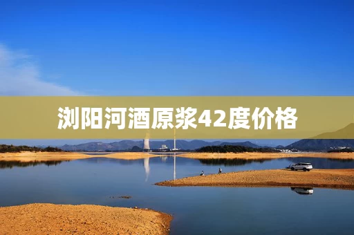 浏阳河酒原浆42度价格